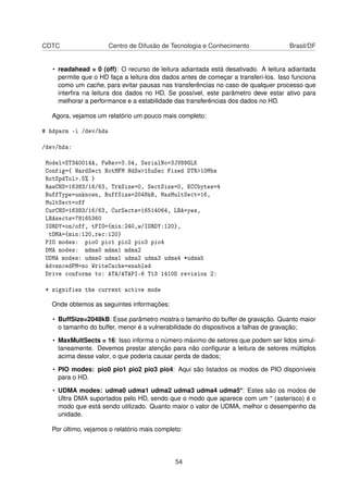 CDTC Centro de Difusão de Tecnologia e Conhecimento Brasil/DF
• readahead = 0 (off): O recurso de leitura adiantada está desativado. A leitura adiantada
permite que o HD faça a leitura dos dados antes de começar a transferi-los. Isso funciona
como um cache, para evitar pausas nas transferências no caso de qualquer processo que
interﬁra na leitura dos dados no HD. Se possível, este parâmetro deve estar ativo para
melhorar a performance e a estabilidade das transferências dos dados no HD.
Agora, vejamos um relatório um pouco mais completo:
# hdparm -i /dev/hda
/dev/hda:
Model=ST340014A, FwRev=3.54, SerialNo=3JV89GLK
Config={ HardSect NotMFM HdSw>15uSec Fixed DTR>10Mbs
RotSpdTol>.5% }
RawCHS=16383/16/63, TrkSize=0, SectSize=0, ECCbytes=4
BuffType=unknown, BuffSize=2048kB, MaxMultSect=16,
MultSect=off
CurCHS=16383/16/63, CurSects=16514064, LBA=yes,
LBAsects=78165360
IORDY=on/off, tPIO={min:240,w/IORDY:120},
tDMA={min:120,rec:120}
PIO modes: pio0 pio1 pio2 pio3 pio4
DMA modes: mdma0 mdma1 mdma2
UDMA modes: udma0 udma1 udma2 udma3 udma4 *udma5
AdvancedPM=no WriteCache=enabled
Drive conforms to: ATA/ATAPI-6 T13 1410D revision 2:
* signifies the current active mode
Onde obtemos as seguintes informações:
• BuffSize=2048kB: Esse parâmetro mostra o tamanho do buffer de gravação. Quanto maior
o tamanho do buffer, menor é a vulnerabilidade do dispositivos a falhas de gravação;
• MaxMultSects = 16: Isso informa o número máximo de setores que podem ser lidos simul-
taneamente. Devemos prestar atenção para não conﬁgurar a leitura de setores múltiplos
acima desse valor, o que poderia causar perda de dados;
• PIO modes: pio0 pio1 pio2 pio3 pio4: Aqui são listados os modos de PIO disponíveis
para o HD.
• UDMA modes: udma0 udma1 udma2 udma3 udma4 udma5*: Estes são os modos de
Ultra DMA suportados pelo HD, sendo que o modo que aparece com um * (asterisco) é o
modo que está sendo utilizado. Quanto maior o valor de UDMA, melhor o desempenho da
unidade.
Por último, vejamos o relatório mais completo:
54
 