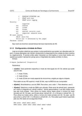 CDTC Centro de Difusão de Tecnologia e Conhecimento Brasil/DF
* DOWNLOAD MICROCODE cmd
* SMART self-test
* SMART error logging
Security:
supported
not enabled
not locked
not frozen
not expired: security count
not supported: enhanced erase
HW reset results:
CBLID- above Vih
Device num = 0 determined by the jumper
Checksum: correct
Aqui você vai encontrar características técnicas importantes do HD.
5.1.3 Conﬁgurando a Unidade de Disco
Logo se vê pelos relatórios que existem muitos parâmetros que podem ser alterados pelo hd-
parm, e essas alterações vão interferir diretamente no desempenho da unidade de disco, positiva
ou negativamente. É preciso então saber interpretar as informações e nunca fazer testes com
opções que podem representar perigo para a integridade dos dados contidos no disco.
Sintaxe
# hdparm [parâmetros] [dispositivo]
Parâmetros
• -c[valor]: Esse parâmetro especiﬁca o modo de interrupção de I/O. Os valores que pode
assumir são:
– 1: modo 16 bits;
– 2: modo 32 bits;
– 3: modo 32 bits em modo especial de sincronimos, exigido por alguns chipsets.
Para saber se seu HD suporta o modo 32 bits, veja na BIOS do seu computador.
• -d[valor]: Ativa/desativa o uso do DMA. Para ativar, use o valor 1. Para desativar, use 0;
• -X[valor]: Seleciona o modo de DMA a ser utilizado. Pode variar de sdma0 (pior), passando
por mdma e chegando em udma5 (melhor). Vamos desconsiderar o uso dos modos sdma
que são muito antigos. Para utilizar os modos mdma, basta utilizar o número do modo
somado com 32. Ou seja: use 32 para ativar mdma0 (32 + 0), e 34 para o mdma2 (32 + 2).
Para utilizar os modos udma, utilize o número do modo somado com 64. Ou seja: use 65
para ativar o udma1 (64 +1) e 69 para o udma5 (64 + 5). Para saber qual modo é suportado
pelo seu HD, basta ver as seguintes linhas:
DMA modes: mdma0 mdma1 mdma2
UDMA modes: udma0 udma1 udma2 udma3 udma4 *udma5
56
 
