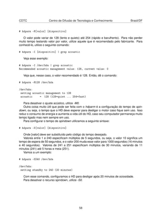 CDTC Centro de Difusão de Tecnologia e Conhecimento Brasil/DF
# hdparm -M[valor] [dispositivo]
O valor pode variar de 128 (lento e quieto) até 254 (rápido e barulhento). Para não perder
muito tempo testando valor por valor, utilize aquele que é recomendado pelo fabricante. Para
conhecê-lo, utilize o seguinte comando:
# hdparm -I [dispositivo] | grep acoustic
Veja esse exemplo:
# hdparm -I /dev/hda | grep acoustic
Recommended acoustic management value: 128, current value: 0
Veja que, nesse caso, o valor recomendado é 128. Então, dê o comando:
# hdparm -M128 /dev/hda
/dev/hda:
setting acoustic management to 128
acoustic = 128 (128=quiet ... 254=fast)
Para desativar o ajuste acústico, utilize -M0.
Outra coisa muito útil que pode ser feita com o hdparm é a conﬁguração do tempo de spin-
down, ou seja, o tempo que o HD deve esperar para desligar o motor caso ﬁque sem uso. Isso
reduz o consumo de energia e aumenta a vida útil do HD, caso seu computador permaneça muito
tempo ligado mas nem sempre em uso.
Para conﬁgurar o tempo de spindown utilizamos a seguinte sintaxe:
# hdparm -S[valor] [dispositivo]
Onde [valor] deve ser substituído pelo código do tempo desejado.
Valores entre 1 e 240 especiﬁcam múltiplos de 5 segundos, ou seja, o valor 10 signiﬁca um
tempo de espera de 50 segundos, e o valor 200 muda esse valor para 1000 segundos (16 minutos
e 40 segundos). Valores de 241 a 251 especiﬁcam múltiplos de 30 minutos, variando de 11
minutos (241) até 5 horas e meia (251).
Vamos a um exemplo:
# hdparm -S240 /dev/hda
/dev/hda:
setting standby to 240 (20 minutes)
Com esse comando, conﬁguramos o HD para desligar após 20 minutos de ociosidade.
Para desativar o recurso spindown, utilize -S0.
58
 