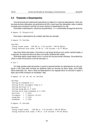CDTC Centro de Difusão de Tecnologia e Conhecimento Brasil/DF
5.3 Testando o Desempenho
Uma ferramenta de fundamental importância no hdparm é o teste de desempenho. Você usá-
las antes de fazer alterações nos parâmetros do HD e, assim que ﬁzer alterações, voltar a realizar
os testes para comparar e veriﬁcar se houve melhora no desempenho ou não.
Para testar o desempenho, utilizamos os parâmetros -T e -t combinados da seguinte da forma:
# hdparm -Tt [dispositivo]
Para testar o desempenho da unidade /dev/hda, por exemplo:
# hdparm -Tt /dev/hda
/dev/hda:
Timing cached reads: 1200 MB in 2.00 seconds = 598.89 MB/sec
Timing buffered disk reads: 82 MB in 3.06 seconds = 26.77 MB/sec
Aqui foram feitos dois testes. O primeiro é o de tempo de leitura com cache (cached reads), e
o segundo, de tempo de leitura de disco com buffer (buffered disk reads).
Você deve aplicar esses testes como o mínimo de recursos sendo utilizados. De preferência,
utilize o modo monousuário (nível de execução 1):
# init 1
Um teste simples pode demonstrar o quanto é possível perder em desempenho ao não con-
ﬁgurar o HD. Esse teste consiste em desativar todos os recursos do disco rígido, como DMA,
leitura adiantada, etc., fazer o teste de desempenho e em seguida ativar os recursos e repetir o
teste, para então comparar os resultados. Veja:
# hdparm -c0 -d0 -A0 -m0 -a0 /dev/hda
/dev/hda:
setting fs readahead to 0
setting 32-bit IO_support flag to 0
setting multcount to 0
setting using_dma to 0 (off)
setting drive read-lookahead to 0 (off)
multcount = 0 (off)
IO_support = 0 (default 16-bit)
using_dma = 0 (off)
readahead = 0 (off)
# hdparm -Tt /dev/hda
/dev/hda:
Timing cached reads: 1196 MB in 2.00 seconds = 596.90 MB/sec
Timing buffered disk reads: 2 MB in 4.30 seconds = 476.46 kB/sec
59
 