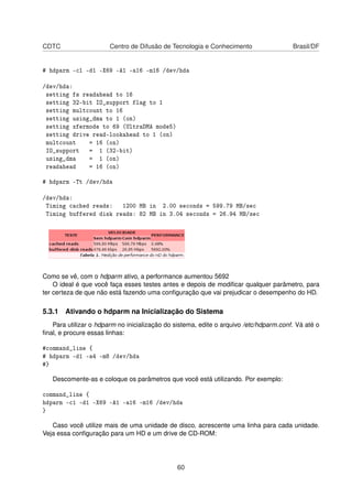 CDTC Centro de Difusão de Tecnologia e Conhecimento Brasil/DF
# hdparm -c1 -d1 -X69 -A1 -a16 -m16 /dev/hda
/dev/hda:
setting fs readahead to 16
setting 32-bit IO_support flag to 1
setting multcount to 16
setting using_dma to 1 (on)
setting xfermode to 69 (UltraDMA mode5)
setting drive read-lookahead to 1 (on)
multcount = 16 (on)
IO_support = 1 (32-bit)
using_dma = 1 (on)
readahead = 16 (on)
# hdparm -Tt /dev/hda
/dev/hda:
Timing cached reads: 1200 MB in 2.00 seconds = 599.79 MB/sec
Timing buffered disk reads: 82 MB in 3.04 seconds = 26.94 MB/sec
Como se vê, com o hdparm ativo, a performance aumentou 5692
O ideal é que você faça esses testes antes e depois de modiﬁcar qualquer parâmetro, para
ter certeza de que não está fazendo uma conﬁguração que vai prejudicar o desempenho do HD.
5.3.1 Ativando o hdparm na Inicialização do Sistema
Para utilizar o hdparm no inicialização do sistema, edite o arquivo /etc/hdparm.conf. Vá até o
ﬁnal, e procure essas linhas:
#command_line {
# hdparm -d1 -a4 -m8 /dev/hda
#}
Descomente-as e coloque os parâmetros que você está utilizando. Por exemplo:
command_line {
hdparm -c1 -d1 -X69 -A1 -a16 -m16 /dev/hda
}
Caso você utilize mais de uma unidade de disco, acrescente uma linha para cada unidade.
Veja essa conﬁguração para um HD e um drive de CD-ROM:
60
 