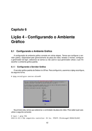 Capítulo 6
Lição 4 - Conﬁgurando o Ambiente
Gráﬁco
6.1 Conﬁgurando o Ambiente Gráﬁco
A conﬁguração do ambiente gráﬁco consiste em várias etapas. Temos que conﬁgurar o ser-
vidor gráﬁco, responsável pelo gerenciamento da placa de vídeo, teclado e monitor, conﬁgurar
o gerenciador de login, selecionar se vamos ou não usá-lo e qua gerenciador utilizar, e por ﬁm
escolher o ambiente gráﬁco padrão.
6.1.1 Conﬁgurando o Servidor Gráﬁco
O servidor gráﬁco padrão do Debian é o XFree. Para conﬁgurá-lo, usaremos o dpkg-reconﬁgure,
da seguinte forma:
# dpkg-reconfigure xserver-xfree86
Na primeira tela, temos que selecionar o controlador da placa de vídeo. Para saber qual usar,
utilize o seguinte comando:
# lspci | grep VGA
0000:01:00.0 VGA compatible controller: S3 Inc. VT8375 [ProSavage8 KM266/KL266]
62
 