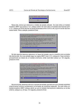 CDTC Centro de Difusão de Tecnologia e Conhecimento Brasil/DF
Nessa tela, temos que selecionar o modelo de teclado utilizado. Se você utiliza um teclado
brasileiro ABNT (que possui o "ç"), coloque abnt2. Se você utiliza um teclado internacional (sem
o "ç"), coloque pc104 se ele tiver as teclas localizadas entre o Ctrl e o Alt, e pc101 se ele não tiver
essas teclas. Feita a seleção, pressione Enter.
Na tela seguinte devemos selecionar um layout de teclado, que é a maneira como as teclas
são distribuídas. Se o seu teclado seguir as regras ABNT (tiver o "ç"), coloque br. Caso contrário,
provavelmente se tratará de um teclado americano, então você deve colocar us. Em seguida,
pressione Enter.
Na próxima tela, devemos informar a variante de teclado, que fará com que o teclado escolhido
anteriormente funcione corretamente na formação de caracteres especiais. Se você utiliza um
teclado brasileiro ABNT, coloque abnt2, se usa um teclado internacional e selecionou us na tela
anterior, coloque us_intl aqui. Em seguida, pressione Enter.
65
 