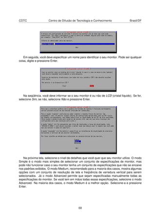 CDTC Centro de Difusão de Tecnologia e Conhecimento Brasil/DF
Em seguida, você deve especiﬁcar um nome para identiﬁcar o seu monitor. Pode ser qualquer
coisa, digite e pressione Enter.
Na seqüência, você deve informar se o seu monitor é ou não de LCD (cristal líquido). Se for,
selecione Sim, se não, selecione Não e pressione Enter.
Na próxima tela, selecione o nível de detalhes que você quer que seu monitor utilize. O modo
Simple é o modo mais simples de selecionar um conjunto de especiﬁcações de monitor, mas
pode não funcionar caso o seu monitor tenha um conjunto de especiﬁcações que não se encaixe
nos padrões exibidos. O modo Medium, recomendado para a maioria dos casos, mostra algumas
opções com um conjunto de resolução de tela e freqüência de varredura vertical para serem
selecionados. Já o modo Advanced permite que sejam especiﬁcadas manualmente todas as
especiﬁcações do monitor. Se você tem em mãos todas essas especiﬁcações, selecione o modo
Advanced. Na maioria dos casos, o modo Medium é a melhor opção. Selecione-a e pressione
Enter.
68
 
