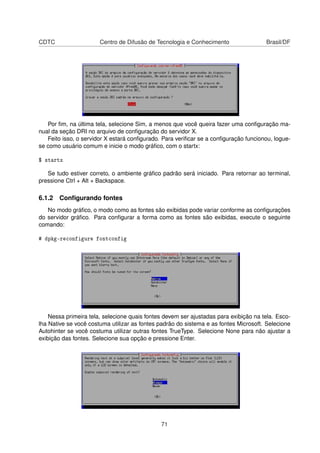 CDTC Centro de Difusão de Tecnologia e Conhecimento Brasil/DF
Por ﬁm, na última tela, selecione Sim, a menos que você queira fazer uma conﬁguração ma-
nual da seção DRI no arquivo de conﬁguração do servidor X.
Feito isso, o servidor X estará conﬁgurado. Para veriﬁcar se a conﬁguração funcionou, logue-
se como usuário comum e inicie o modo gráﬁco, com o startx:
$ startx
Se tudo estiver correto, o ambiente gráﬁco padrão será iniciado. Para retornar ao terminal,
pressione Ctrl + Alt + Backspace.
6.1.2 Conﬁgurando fontes
No modo gráﬁco, o modo como as fontes são exibidas pode variar conforme as conﬁgurações
do servidor gráﬁco. Para conﬁgurar a forma como as fontes são exibidas, execute o seguinte
comando:
# dpkg-reconfigure fontconfig
Nessa primeira tela, selecione quais fontes devem ser ajustadas para exibição na tela. Esco-
lha Native se você costuma utilizar as fontes padrão do sistema e as fontes Microsoft. Selecione
Autohinter se você costuma utilizar outras fontes TrueType. Selecione None para não ajustar a
exibição das fontes. Selecione sua opção e pressione Enter.
71
 