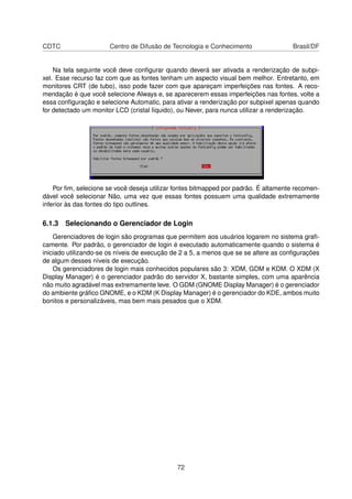 CDTC Centro de Difusão de Tecnologia e Conhecimento Brasil/DF
Na tela seguinte você deve conﬁgurar quando deverá ser ativada a renderização de subpi-
xel. Esse recurso faz com que as fontes tenham um aspecto visual bem melhor. Entretanto, em
monitores CRT (de tubo), isso pode fazer com que apareçam imperfeições nas fontes. A reco-
mendação é que você selecione Always e, se aparecerem essas imperfeições nas fontes, volte a
essa conﬁguração e selecione Automatic, para ativar a renderização por subpixel apenas quando
for detectado um monitor LCD (cristal líquido), ou Never, para nunca utilizar a renderização.
Por ﬁm, selecione se você deseja utilizar fontes bitmapped por padrão. É altamente recomen-
dável você selecionar Não, uma vez que essas fontes possuem uma qualidade extremamente
inferior às das fontes do tipo outlines.
6.1.3 Selecionando o Gerenciador de Login
Gerenciadores de login são programas que permitem aos usuários logarem no sistema graﬁ-
camente. Por padrão, o gerenciador de login é executado automaticamente quando o sistema é
iniciado utilizando-se os níveis de execução de 2 a 5, a menos que se se altere as conﬁgurações
de algum desses níveis de execução.
Os gerenciadores de login mais conhecidos populares são 3: XDM, GDM e KDM. O XDM (X
Display Manager) é o gerenciador padrão do servidor X, bastante simples, com uma aparência
não muito agradável mas extremamente leve. O GDM (GNOME Display Manager) é o gerenciador
do ambiente gráﬁco GNOME, e o KDM (K Display Manager) é o gerenciador do KDE, ambos muito
bonitos e personalizáveis, mas bem mais pesados que o XDM.
72
 