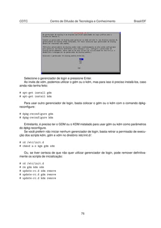CDTC Centro de Difusão de Tecnologia e Conhecimento Brasil/DF
Selecione o gerenciador de login e pressione Enter.
Ao invés de xdm, podemos utilizar o gdm ou o kdm, mas para isso é preciso instalá-los, caso
ainda não tenha feito:
# apt-get install gdm
# apt-get install kdm
Para usar outro gerenciador de login, basta colocar o gdm ou o kdm com o comando dpkg-
reconﬁgure:
# dpkg-reconfigure gdm
# dpkg-reconfigure kdm
Entretanto, é preciso ter o GDM ou o KDM instalado para usar gdm ou kdm como parâmetros
do dpkg-reconﬁgure.
Se você preferir não iniciar nenhum gerenciador de login, basta retirar a permissão de execu-
ção dos scripts kdm, gdm e xdm no diretório /etc/init.d/:
# cd /etc/init.d
# chmod a-x kgm gdm xdm
Ou, se tiver certeza de que não quer utilizar gerenciador de login, pode remover deﬁnitiva-
mente os scripts de inicialização:
# cd /etc/init.d
# rm gdm kdm xdm
# update-rc.d xdm remove
# update-rc.d gdm remove
# update-rc.d kdm remove
76
 