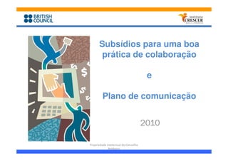 Subsídios para uma boa
      prática de colaboração

                                       e

         Plano de comunicação


                                      2010

Propriedade intelectual do Conselho
             Britânico
 