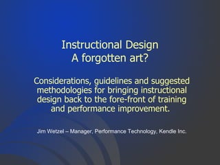 Instructional Design
A forgotten art?
Considerations, guidelines and suggested
methodologies for bringing instructional
design back to the fore-front of training
and performance improvement.
Jim Wetzel – Manager, Performance Technology, Kendle Inc.
 
