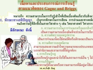 เนื้อหาและประสบการณ์การเรียนรู้ ตามแนวคิดของ  Gagne and Briggs หมายถึง  ความสามารถในการรับรู้เข้าใจที่เป็นเบื้องต้นเกี่ยวกับสิ่งแวดล้อม  เริ่มจากทักษะในการเขียน  การอ่านและทางคณิตศาสตร์ จนถึงความรู้ที่ลึกซึ้งในสาขาวิชาต่าง ๆ เช่น วิทยาศาสตร์ วิศวกรรมศาสตร์ มีลักษณะ  ดังนี้ ก .  ความสามารถในการจำแนกหรือแยกสิ่งเร้า ข .  ความคิดรวบยอดรูปธรรม  ค .  ความคิดรวบยอดนิยาม ง .  การเรียนรู้กฎ เป็นความสามารถเบื้องต้นที่จะช่วยในการเรียนรู้ เป็นการจำแนกโดยใช้สมบัติหรือลักษณะเป็นเกณฑ์ สามารถแสดงความเข้าใจความหมายของประเภทของสิ่งของ บอกคำนิยามและสามารถชี้ได้ถูกต้อง สามารถเรียนรู้กฎและนำไปใช้ในสถานการณ์อื่น ๆ ได้ จ .  การแก้ปัญหา เป็นการนำความรู้ทั้งมวลหรือความสามารถที่มีอยู่มาใช้แก้ปัญหา รศ .  ดร . กิ่งฟ้า  สินธุวงษ์ 1.  ทักษะทางสติปัญญา 