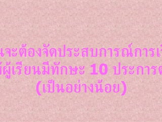 ผู้สอนจะต้องจัดประสบการณ์การเรียนรู้ ที่ทำให้ผู้เรียนมีทักษะ  10  ประการต่อไปนี้ ( เป็นอย่างน้อย ) 