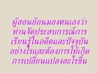 ผู้สอนย้อนมองตนเองว่า ท่านจัดประสบการณ์การเรียนรู้ในอดีตและปัจจุบันอย่างไรและต้องการให้เกิดการเปลี่ยนแปลงอะไรขึ้น 