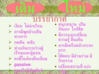 เงียบ  ไม่น่าเรียน อาจมีพูดบ้างเป็นทางการ กดดัน  หลับ ห่างเหินระหว่างผู้เรียนและผู้สอน คงที่ในห้องสี่เหลี่ยม passive  สงบมีปฏิสัมพันธ์น้อย สนุกสนาน  เป็นกันเอง  ใกล้ชิด มีการแลกเปลี่ยนความรู้ ตื่นเต้น อาจมีเครียดบ้างระยะแรก โต้ตอบ มีส่วนร่วม มีกิจกรรม เปลี่ยนสถานที่ แบ่งกลุ่ม เกี่ยวข้องกับสภาพเป็นจริง active ผู้เรียนได้รับการกระตุ้นให้เกิดการคิดและเข้าร่วมปฏิสัมพันธ์ เดิม ใหม่ บรรยากาศ 