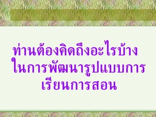 ท่านต้องคิดถึงอะไรบ้าง  ในการพัฒนารูปแบบการเรียนการสอน 