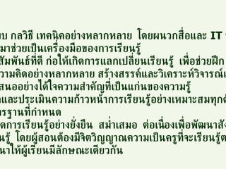 ใช้รูปแบบ กลวิธี เทคนิคอย่างหลากหลาย  โดยผนวกสื่อและ  IT   ที่เหมาะสม ทันสมัยมาช่วยเป็นเครื่องมือของการเรียนรู้ ให้มีปฏิสัมพันธ์ที่ดี ก่อให้เกิดการแลกเปลี่ยนเรียนรู้  เพื่อช่วยฝึก การใช้ความคิดอย่างหลากหลาย สร้างสรรค์และวิเคราะห์วิจารณ์และ การนำเสนออย่างได้ใจความสำคัญที่เป็นแก่นของความรู้ มีการวัดและประเมินความก้าวหน้าการเรียนรู้อย่างเหมาะสมทุกด้าน ตามมาตรฐานที่กำหนด 9. ก่อให้เกิดการเรียนรู้อย่างยั่งยืน  สม่ำเสมอ  ต่อเนื่องเพื่อพัฒนาสังคมของ การเรียนรู้  โดยผู้สอนต้องมีจิตวิญญาณความเป็นครูที่จะเรียนรู้ตลอดชีวิต เพื่อพัฒนาให้ผู้เรียนมีลักษณะเดียวกัน 