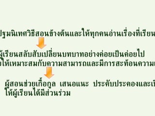 ผู้สอนปฐมนิเทศวิธีสอนข้างต้นและให้ทุกคนอ่านเรื่องที่เรียน ให้ผู้เรียนสลับสับเปลี่ยนบทบาทอย่างค่อยเป็นค่อยไป โดยให้เหมาะสมกับความสามารถและมีการสะท้อนความเข้าใจ ผู้สอนช่วยเกื้อกูล  เสนอแนะ  ประคับประคองและเปิดโอกาส ให้ผู้เรียนได้มีส่วนร่วม 