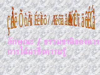 ลักษณะของวิชา / ความรู้เป็นอย่างไร ลักษณะ  /  ธรรมชาติของความรู้ การได้มาซึ่งความรู้ 