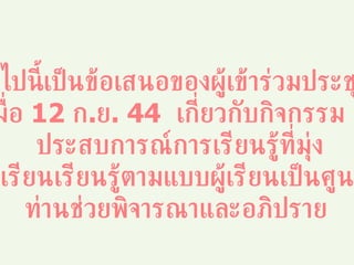 ต่อไปนี้เป็นข้อเสนอของผู้เข้าร่วมประชุม  เมื่อ  12  ก . ย . 44  เกี่ยวกับกิจกรรม  / ประสบการณ์การเรียนรู้ที่มุ่ง จัดให้ผู้เรียนเรียนรู้ตามแบบผู้เรียนเป็นศูนย์กลาง ท่านช่วยพิจารณาและอภิปราย 