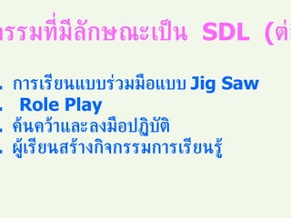 กิจกรรมที่มีลักษณะเป็น  SDL  ( ต่อ ) การเรียนแบบร่วมมือแบบ  Jig Saw Role Play ค้นคว้าและลงมือปฏิบัติ ผู้เรียนสร้างกิจกรรมการเรียนรู้ 