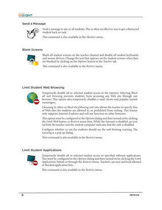 6
Send a Message
Send a message to any or all students.This is often an effective way to get a distracted
student back on task.
This command is also available in the Monitor menu.
Blank Screens
Blank all student screens on the teacher channel and disable all student keyboards
and mouse devices. Change the text that appears on the student screens when they
are blanked by clicking on the Options button in the Teacher tab.
This command is also available in the Restrict menu.
Limit Student Web Browsing
Temporarily disable all or selected student access to the internet. Selecting Block
all web browsing prevents students from accessing any Web site through any
browser. This option also temporarily disables e-mail clients and popular instant
messengers.
Choosing to Allow or block the following web sites allows the teacher to specify lists
of Web sites the students are allowed to, or prohibited from visiting. This feature
only supports Internet Explorer and will not function on other browsers.
This option must be configured in the Options dialog and then turned on by clicking
the Limit Web button or Restrict menu item.While the Internet is disabled, an icon
on both the teacher and the student computer indicates that the web is disabled.
Configure whether or not the students should see the web limiting warning. The
warning is a pop up dialog.
This command is also available in the Restrict menu.
Limit Student Applications
Temporarily disable all or selected student access to specified software applications.
This must be configured in the Options dialog and then turned on by clicking the Limit
Applications button or through the Restrict menu. Teachers can save and load allowed
or blocked application lists.
This command is also available in the Restrict menu.
 