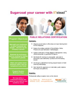 Sugarcoat your career with Instead
Program Objectives
PUBLIC RELATIONS CERTIFICATION
Highlights:
 Stopping social media in office does not mean blocking them
for the employees
 Explore the endless potential of Social Media, Online
Presence & Lead Generation methodologies.
 Instead certification in Public Relations Management, being
offered exclusively by gearBoB PR Agency.
 Get Hands-On training on unescapable web tools &
techniques used extensively by almost all of the leading
brands.
 Go through a well-defined training program based on Adult
Learning methodology.
 Gain Hands-On experience on multi-dollar public relations
techniques and platforms.
Eligibility:
Professionals willing to explore more on the internet
Web-skill your employees
to utilize Facebook and
Google… this time for the
company’s benefit !
Replicate the techniques
that are working for leading
organizations globally
Attain and sustain brand
presence online, that can
complement your brand
Program Duration
Minimum 2 Days
We help define a
customized training plan
based on your skill set and
workforce needs
 