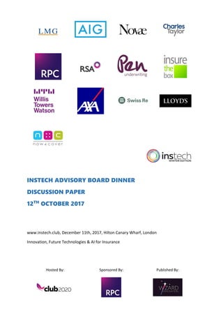 Hosted By: Sponsored By: Published By:
INSTECH ADVISORY BOARD DINNER
DISCUSSION PAPER
12TH
OCTOBER 2017
www.instech.club, December 11th, 2017, Hilton Canary Wharf, London
Innovation, Future Technologies & AI for Insurance
 