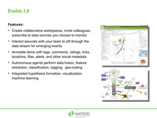 Evolve 1.0 Features: Create collaborative workspaces, invite colleagues, subscribe to data sources you choose to monitor Interact securely with your team to sift through the data stream for emerging events Annotate items with tags, comments, ratings, links, locations, files, alerts, and other social metadata Autonomous agents perform data fusion, feature extraction, classification, tagging,  geo-coding Integrated hypothesis formation, visualization, machine learning 