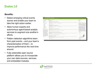 Evolve 1.0 Benefits: Detect emerging critical events sooner and enable your team to take the right action earlier. Allow human experts and autonomous agent-based analytic services to augment one another’s efforts. Pattern detection algorithms learn from past events – and your team’s characterization of them – to improve performance the next time around. Fully extensible open source platform allows you to incorporate your own data sources, services, and embedded modules.  