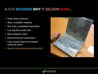 A   FEW   REASONS  WHY  IT   SELDOM   DOES … Harsh field conditions Slow, unreliable networks Hot, tired, overloaded responders Low signal-to-noise ratio Data trapped in silos Disincentives for cooperation Lack of good tools for emergent collective action How to include the local community? 
