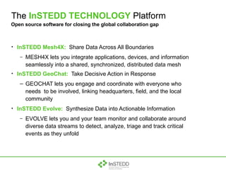 The  InSTEDD TECHNOLOGY  Platform InSTEDD Mesh4X:   Share Data Across All Boundaries MESH4X lets you integrate applications, devices, and information seamlessly into a shared, synchronized, distributed data mesh InSTEDD GeoChat:   Take Decisive Action in Response GEOCHAT lets you engage and coordinate with everyone who needs  to be involved, linking headquarters, field, and the local community InSTEDD Evolve:   Synthesize Data into Actionable Information EVOLVE lets you and your team monitor and collaborate around diverse data streams to detect, analyze, triage and track critical events as they unfold Open source software for closing the global collaboration gap 