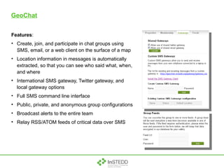 GeoChat Features : Create, join, and participate in chat groups using SMS, email, or a web client on the surface of a map Location information in messages is automatically extracted, so that you can see who said what, when, and where International SMS gateway, Twitter gateway, and local gateway options Full SMS command line interface Public, private, and anonymous group configurations Broadcast alerts to the entire team Relay RSS/ATOM feeds of critical data over SMS 