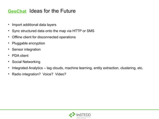 GeoChat   Ideas for the Future Import additional data layers Sync structured data onto the map via HTTP or SMS Offline client for disconnected operations Pluggable encryption Sensor integration PDA client Social Networking Integrated Analytics – tag clouds, machine learning, entity extraction, clustering, etc. Radio integration?  Voice?  Video? 
