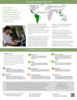 I N S T E D D I N N O V AT I O N L A B S


                                                                                                                                              iLab
     With long term                                                                                                              Southeast Asia

     sustainability in mind,
     InSTEDD Innovation Labs                                                                                   iLab
                                                                                               Latin America
     help build local capacity
     to ensure positive social
     impact beyond the life of
     a single project.
                                                                 InSTEDD Innovation Labs (iLabs) act as                      dialogue, cross-sector partnerships and
                                                                 enabling environments for technology                        entrepreneurial innovation serving the
                                                                 transfer and collaboration between software                 public good.
                                                                 developers, governments, NGOs,
                                                                 universities, private sector companies, local               The nations, communities, and local
                                                                 communities and experts from a variety of                   organizations we assist know best what
                                                                 disciplines.                                                their challenges and needs are, and we in
                                                                                                                             turn count on their knowledge and
                                                                 Our approach is a unique blend of the social                leadership to help develop solutions that
                                                                 and technological development spheres,                      address the unique needs of each context. 
                                                                 which have traditionally worked on problem
                                                                 solving in isolation from each other. By                    Currently, we have two iLabs. One in Phnom
                                                                 working collaboratively to explore shared                   Penh, Cambodia focusing on the Southeast
                                                                 solutions, the iLabs fosters collaborative                  Asia region and one in Buenos Aires,
                                                                 engineering practices, multi-disciplinary                   Argentina targeting the Latin America region.


                                                                 INSTEDD TECHNOLOGIES

      InSTEDD Toolkit
      We have created an evolving platform of                                                                                     Resource Map helps people track their work,
                                                                        Nuntium is a tool that allows anyone to
      technology tools and services based on                            build robust and scalable messaging                       resources and results geographically in a
      years of collaboration with our partners                          applications.                                             collaborative environment accessible from
                                                                                                                                  anywhere.
      around the world. These tools are all open
      source, and available for anyone wanting                          Pollit
      to use them to improve the social impact                          Pollit helps you collect opinions, feedback               Riff is a tool that helps groups analyze and
      and scale of their work.                                          and status updates from people, wherever                  visualize multiple streams of information.
                                                                        they roam.


                                                                        Remindem
           GeoChat is a collaboration tool that allows                  Remindem helps you keep people informed of                Seentags is a service that helps extract
           anyone to chat, report, and get alerts ofﬂine on             important things going on in their life and work.         accurate information from text reports.
           their mobile phones or online on their computers.


                                                                                                                                   Verboice
           Mesh4X is a set of libraries, services and                   The Reporting Wheel is a non-electronic device             Verboice is a highly customizable application
           applications that allow data to be synchronized              that simpliﬁes data reporting for the most remote          that empowers users and developers to build
           across multiple applications, databases and ﬁles.            workers, including those with literacy challenges.         their own interactive voice response systems.


ab
                                                       iLab
           No two places, problems, or cultures are exactly alike. Our goal is to ﬁnd a solution
                                                                                                                                      Contact us at
           that is efﬁcient, América Latina
                             effective and appropriate for each situation. We believe that everything
       Boris
           can Krygel smaller, useful parts, delivering value in weeks, not years. Whether you
                be built in                                                                                                         info@instedd.org
                                                             Boris Krygel
       Gerente de Programas idea, doing user-centered ﬁeld design, deﬁning a new
           need help reﬁning your                                                                                                 for more information.
           architecture, or building software, our experience can help you achieve your goals.
                                                             Gerente de Programas

          +54 (911) 5701 7159
           480ilabamericalatina.org
               S California Ave, Suite 104
          boris@instedd.org                                             +54 (911) 5701 7159
                                                                        +1-650-326-5000                                          @instedd
          boris.krygel 94306, 1818, 1°
           PaloBartolomé Cruz USA
                Alto, CA                                                boris@instedd.org
                                                                        info@instedd.org                                         facebook.com/instedd
               Vicente López, B1638BHR                                  boris.krygel
               Buenos Aires, Argentina
 