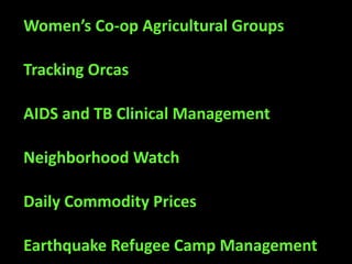 Women’s Co-op Agricultural Groups

Tracking Orcas

AIDS and TB Clinical Management

Neighborhood Watch

Daily Commodity Prices

Earthquake Refugee Camp Management
 