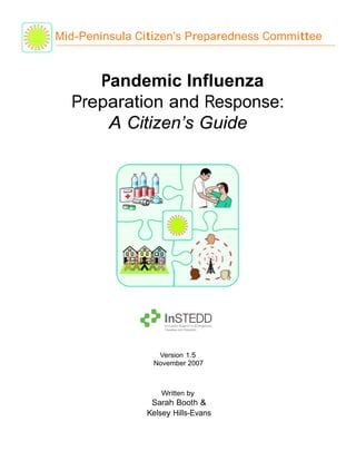 Mid-Peninsula Citizen’s Preparedness Committee


     Pandemic Influenza
  Preparation and Response:
      A Citizen’s Guide




                 Version 1.5
                November 2007



                   Written by
                Sarah Booth &
               Kelsey Hills-Evans
 