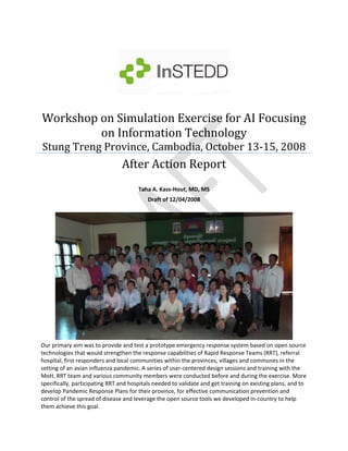 Workshop on Simulation Exercise for AI Focusing 
         on Information Technology 
Stung Treng Province, Cambodia, October 13‐15, 2008
                                After Action Report 
 
                                       Taha A. Kass‐Hout, MD, MS 
                                           Draft of 12/04/2008 




Our primary aim was to provide and test a prototype emergency response system based on open source 
technologies that would strengthen the response capabilities of Rapid Response Teams (RRT), referral 
hospital, first responders and local communities within the provinces, villages and communes in the 
setting of an avian influenza pandemic. A series of user‐centered design sessions and training with the 
MoH, RRT team and various community members were conducted before and during the exercise. More 
specifically, participating RRT and hospitals needed to validate and get training on existing plans, and to 
develop Pandemic Response Plans for their province, for effective communication prevention and 
control of the spread of disease and leverage the open source tools we developed in‐country to help 
them achieve this goal. 
 