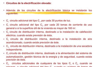 • Circuitos de la electrificación elevada:
• Además de los circuitos de la electrificación básica se instalarán los
siguientes:
• C6 circuito adicional del tipo C1, por cada 30 puntos de luz.
• C7 circuito adicional del tipo C2, por cada 20 tomas de corriente de uso
general o si la superficie útil de la vivienda es mayor de 160 m 2.
• C8 circuito de distribución interna, destinado a la instalación de calefacción
eléctrica, cuando existe previsión de ésta.
• C9 circuito de distribución interna, destinado a la instalación de aire
acondicionado, cuando existe previsión de éste.
• C10 circuito de distribución interna, destinado a la instalación de una secadora
independiente.
• C11 circuito de distribución interna, destinado a la alimentación del sistema de
automatización, gestión técnica de la energía y de seguridad, cuando exista
previsión de ésta.
• C12 circuitos adicionales de cualquiera de los tipos C 3 o C4, cuando se

 