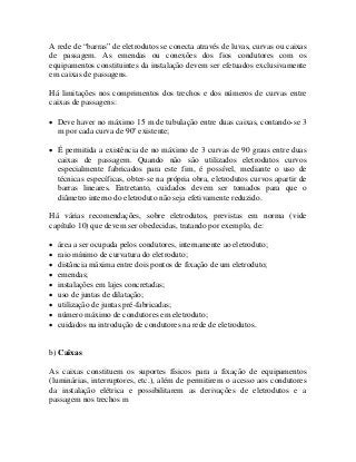 A rede de “barras” de eletrodutos se conecta através de luvas, curvas ou caixas
de passagem. As emendas ou conexões dos fios condutores com os
equipamentos constituintes da instalação devem ser efetuados exclusivamente
em caixas de passagens.
Há limitações nos comprimentos dos trechos e dos números de curvas entre
caixas de passagens:
• Deve haver no máximo 15 m de tubulação entre duas caixas, contando-se 3
m por cada curva de 90o
existente;
• É permitida a existência de no máximo de 3 curvas de 90 graus entre duas
caixas de passagem. Quando não são utilizados eletrodutos curvos
especialmente fabricados para este fim, é possível, mediante o uso de
técnicas específicas, obter-se na própria obra, eletrodutos curvos apartir de
barras lineares. Entretanto, cuidados devem ser tomados para que o
diâmetro interno do eletroduto não seja efetivamente reduzido.
Há várias recomendações, sobre eletrodutos, previstas em norma (vide
capítulo 10) que devem ser obedecidas, tratando por exemplo, de:
• área a ser ocupada pelos condutores, internamente ao eletroduto;
• raio mínimo de curvatura do eletroduto;
• distância máxima entre dois pontos de fixação de um eletroduto;
• emendas;
• instalações em lajes concretadas;
• uso de juntas de dilatação;
• utilização de juntas pré-fabricadas;
• número máximo de condutores em eletroduto;
• cuidados na introdução de condutores na rede de eletrodutos.
b) Caixas
As caixas constituem os suportes físicos para a fixação de equipamentos
(luminárias, interruptores, etc.), além de permitirem o acesso aos condutores
da instalação elétrica e possibilitarem as derivações de eletrodutos e a
passagem nos trechos m
 