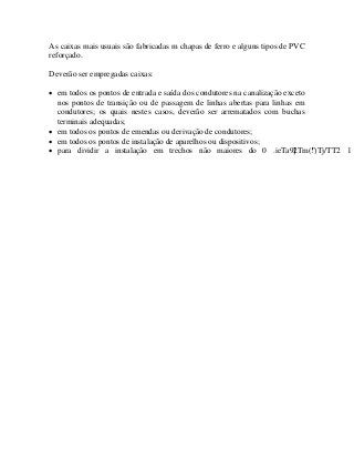 As caixas mais usuais são fabricadas m chapas de ferro e alguns tipos de PVC
reforçado.
Deverão ser empregadas caixas:
• em todos os pontos de entrada e saída dos condutores na canalização exceto
nos pontos de transição ou de passagem de linhas abertas para linhas em
condutores; os quais nestes casos, deverão ser arrematados com buchas
terminais adequadas;
• em todos os pontos de emendas ou derivação de condutores;
• em todos os pontos de instalação de aparelhos ou dispositivos;
• para dividir a instalação em trechos não maiores do 0 .ieTa9]2Tm(!")Tj/TT2 1
 