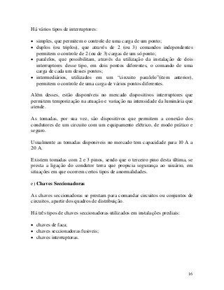Há vários tipos de interruptores:
• simples, que permitem o controle de uma carga de um ponto;
• duplos (ou triplos), que através de 2 (ou 3) comandos independentes
permitem o controle de 2 (ou de 3) cargas de um só ponto;
• paralelos, que possibilitam, através da utilização da instalação de dois
interruptores desse tipo, em dois pontos diferentes, o comando de uma
carga de cada um desses pontos;
• intermediários, utilizados em um “circuito paralelo”(item anterior),
permitem o controle de uma carga de vários pontos diferentes.
Além desses, estão disponíveis no mercado dispositivos interruptores que
permitem temporização na atuação e variação na intensidade da luminária que
atende.
As tomadas, por sua vez, são dispositivos que permitem a conexão dos
condutores de um circuito com um equipamento elétrico, de modo prático e
seguro.
Usualmente as tomadas disponiveis no mercado tem capacidade para 10 A a
20 A.
Existem tomadas com 2 e 3 pinos, sendo que o terceiro pino desta última, se
presta a ligação do condutor terra que propicia segurança ao usuário, em
situações em que ocorrem certos tipos de anormalidades.
e) Chaves Seccionadoras
As chaves seccionadoras se prestam para comandar circuitos ou conjuntos de
circuitos, apartir dos quadros de distribuição.
Há três tipos de chaves seccionadoras utilizados em instalações prediais:
• chaves de faca;
• chaves seccionadoras fusiveis;
• chaves interruptoras.
16
 
