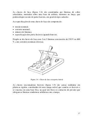 As chaves de faca (figura 3.4) são constituidas por lâminas de cobre
articuladas, montadas sobre uma base de ardósia, mármore ou louça, que
podem dispor ou não de porta fusiveis, em geral do tipo cartucho.
As especificações de uma chave de faca são composta de:
• tensão nominal;
• corrente nominal;
• número de lâminas;
• especificação dos porta-fusiveis (quando houver).
Dispõe-se de chaves de faca com 2 ou 3 lâminas com tensões de 250 V ou 600
V, com correntes nominais diversas.
Figura 3.4 - Chave de faca com porta fusível
As chaves seccionadoras fusiveis (figura 3.5) são caixas moldadas em
plásticos rigidos, constituídas de uma tampa móvel que contém os fusiveis e
se encaixa em uma base fixa, na qual são fixos os contactos de pressão que
abrigam as lâminas condutoras solidárias com a tampa.
17
 