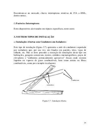 Encontram-se no mercado, chaves interruptoras rotativas de 25A a 400A,
dentre outras.
f) Fusiveis e Interruptores
Estes dispositivos são tratados em tópicos específicos, neste curso.
3.3 OUTROS TIPOS DE INSTALAÇÃO
a) Instalações Abertas com Condutores em Isoladores
Este tipo de instalação (figura 3.7) apresenta a rede de condutores suportada
por isoladores que, por sua vez, são fixados em paredes, tetos, vigas de
telhado, etc. Não se deve proceder a execução de instalações desse tipo em
habitações, garagens comerciais, teatros, estúdios cinematográficos, poços de
elevadores e “ambientes potencialmente agressivos” (locais onde existem
liquidos ou vapores de gases combustíveis, bem como metais ou fibras
combustíveis, como por exemplo: tecelagem).
condutores
isoladores
Figura 3.7 - Instalação Aberta
19
 
