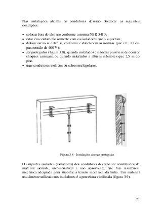 Nas instalações abertas os condutores deverão obedecer as seguintes
condições:
• colocar fora do alcance conforme a norma NBR 5410;
• estar em contato tão somente com os isoladores que o suportam;
• distanciarem-se entre si, conforme estabelecem as normas (por ex.: 10 cm
para tensão de 600 V);
• ser protegidos (figura 3.8), quando instalados em locais passíveis de ocorrer
choques causuais, ou quando instalados a alturas inferiores que 2,5 m do
piso.
• usar condutores isolados ou cabos multipolares.
Figura 3.8 - Instalações abertas protegidas
Os suportes isolantes (isoladores) dos condutores deverão ser constituídos de
material isolante, incombustível e não absorvente, que tem resistência
mecânica adequada para suportar a tensão mecânica da linha. Um material
usualmente utilizado nos isoladores é a porcelana vitrificada (figura 3.9).
20
 