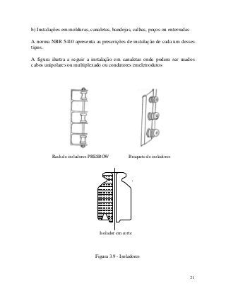 b) Instalações em molduras, canaletas, bandejas, calhas, poços ou enterradas
A norma NBR 5410 apresenta as prescrições de instalação de cada um desses
tipos.
A figura ilustra a seguir a instalação em canaletas onde podem ser usados
cabos unipolares ou multiplexado ou condutores emeletrodutos
Rack de isoladores PRESBOW Braquete de isoladores
Isolador em corte
Figura 3.9 - Isoladores
21
 