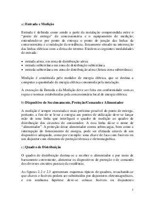 a) Entrada e Medição
Entrada é definida como sendo a parte da instalação compreendida entre o
“ponto de entrega” da concessionária e o equipamento de medição;
entendendo-se por ponto de entrega o ponto de junção das linhas da
concessionária e a instalação da residência, fisicamente situado na intersecção
das linhas elétricas com a divisa do terreno. Existem as seguintes modalidades
de entrada:
• entrada aérea, em zona de distribuição aérea.
• entrada subterrânea em zona de distribuição subterrânea.
• entrada subterrânea em zona de distribuição aérea (futura zona subterrânea).
Medição é constituida pelo medidor de energia elétrica, que se destina a
computar a quantidade de energia elétrica consumida pela instalação.
A execução da Entrada e da Medição deve ser feita em conformidade com as
regras e normas estabelecidas pela concessionária local de energia elétrica.
b) Dispositivo de Seccionamento, Proteção/Comando e Alimentador
A medição é sempre executada o mais próximo possível do ponto de entrega,
portanto, a fim de se levar a energia aos pontos de utilização deve-se lançar
mão de uma linha que interligará o quadro de medição ao quadro de
distribuição dos circuitos do consumidor. A essa linha dá-se o nome de
“alimentador”. A proteção desse alimentador contra sobrecargas, bem como a
interrupção do fornecimento de energia, pode ser efetuada através de um
dispositivo adequado, como por exemplo: uma chave de faca com fusiveis ou
um disjuntor com elemento de proteção térmica e eletromagnética.
c) Quadro de Distribuição
O quadro de distribuição destina-se a receber o alimentador e por meio de
barramento conveniente, alimentar os dispositivos de proteção e de comando
dos diversos circuitos parciais da residência.
As figuras 2.2 e 2.3 apresentam esquemas típicos de quadros, ressaltando-se
que chaves e fusíveis podem ser substituídos por disjuntores eletromagnéticos,
e em nenhuma hipótese deve-se colocar fusíveis ou disjuntores
3
 