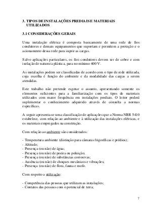 3. TIPOS DE INSTALAÇÕES PREDIAIS E MATERIAIS
UTILIZADOS
3.1 CONSIDERAÇÕES GERAIS
Uma instalação elétrica é composta basicamente de uma rede de fios
condutores e demais equipamentos que suportam e permitem a proteção e o
acionamento dessa rede para suprir as cargas.
Salvo aplicações particulares, os fios condutores devem ser de cobre e com
isolação de natureza plástica, para no mínimo 600 V.
As instalações podem ser classificadas de acordo com o tipo de rede utilizada,
cuja escolha é função do ambiente e da modalidade das cargas a serem
atendidas.
Este trabalho não pretende esgotar o assunto, apresentando somente os
elementos suficientes para a familiarização com os tipos de materiais
utilizados com maior frequência em instalações prediais. O leitor poderá
suplementar o conhecimento adquirido através de consulta a normas
específicas.
A seguir apresenta-se uma classificação de aplicações que a Norma NBR 5410
estabelece, com relação ao ambiente e à utilização das instalações elétricas, e
os materiais empregados na construção.
Com relação ao ambiente são considerados:
- Temperatura ambiente (distinção para câmaras frigoríficas e prédios);
- Altitude;
- Presença (ou não) de água;
- Presença (ou não) de poeira ou poluição;
- Presença (ou não) de substâncias corrosivas;
- Ausência (ou não) de choques mecânicos e vibrações;
- Presença (ou não) de flora, fauna e mofo.
Com respeito a utilização:
- Competência das pessoas que utilizam as instalações;
- Contatos das pessoas com o potencial de terra;
7
 