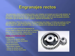 -Son engranajes cilíndricos de dientes rectos y van colineales con el propio eje de la rueda dentada. Se 
utilizan en transmisiones de ejes paralelos formando así lo que se conoce con el nombre de trenes de 
engranajes. Este hecho hace que sean unos de los más utilizados, pues no en vano se pueden encontrar 
en cualquier tipo de máquina: relojes, juguetes, máquinas herramientas, etc. 
-Los engranajes cilíndricos rectos son el tipo de engranaje mas simple y corriente que existe.se utilizan 
generalmente para velocidades pequeñas y medias ;a grandes velocidades, si no son rectificados o ha 
sido corregido su tallado , producen ruido cuyo nivel depende de la velocidad de giro que tengan. 
La principal clasificación de los engranajes se 
efectúa según la disposición de sus ejes de rotación y 
según los tipos de dentado. Según estos criterios 
existen los siguientes tipos de engranajes: 
Existen otros engranajes como: 
Ejes paralelos: 
• Cilíndricos de dientes rectos 
• Cilíndricos de dientes helicoidales 
• Doble helicoidales 
Ejes perpendiculares 
• Helicoidales cruzados 
• Cónicos de dientes rectos 
• Cónicos de dientes helicoidales 
 