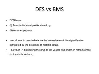 DES vs BMS
• DES have
• (I) An antimitotic/antiproliferative drug
• (II) A carrier/polymer.
• aim  was to counterbalance the excessive neointimal proliferation
stimulated by the presence of metallic struts.
• polymer  distributing the drug to the vessel wall and then remains intact
on the struts surface;
 