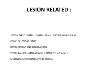 LESION RELATED :
• LESION TYPE/LENGTH: LENGTH > 28 mm 2.8 TIMES HIGHER RISK
•COMPLEX LESIONS (B2/C)
•OSTIAL LESIONS AND BIFURCATIONS
•VESSEL CALIBER: SMALL VESSELS ( DIAMETER < 2.5 mm )
•MULTIVESSEL CORONARY ARTERY DISEASE
 