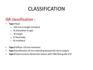 CLASSIFICATION
ISR classification :
• Type I focal
– ≤10 mm in length intrastent
– IA articulation or gap
– IB margin
– IC focal body
– ID multifocal
• Type 2 diffuse >10 mm intrastent
• Type 3 proliferative 10 mm extending beyond the stent margins
• Type 4 total occlusion Restenotic lesions with TIMI flow grade of 0
 